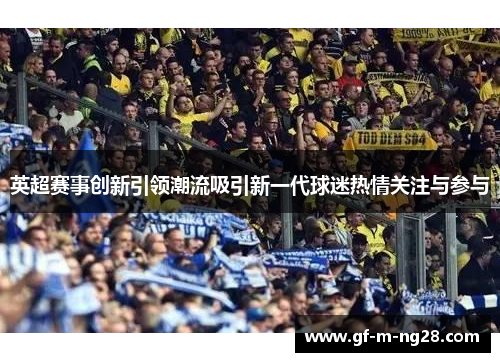 英超赛事创新引领潮流吸引新一代球迷热情关注与参与
