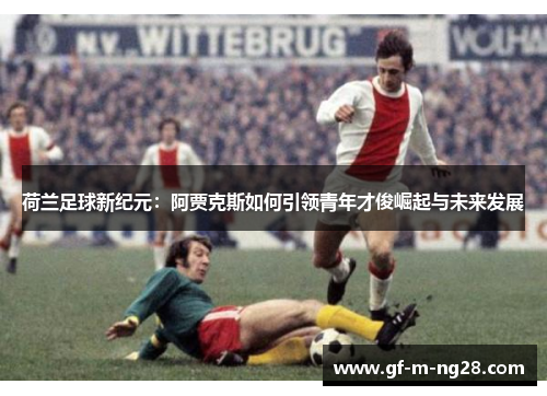 荷兰足球新纪元:阿贾克斯如何引领青年才俊崛起与未来发展 荷兰足球新纪元:阿贾克斯如何引领青年才俊崛起与未来发展
