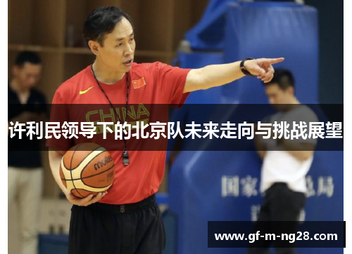 许利民领导下的北京队未来走向与挑战展望 许利民领导下的北京队未来走向与挑战展望
