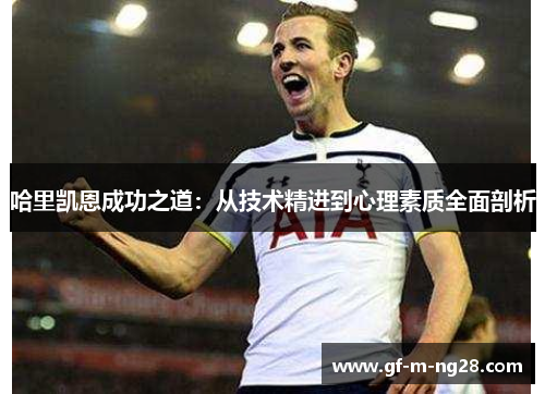 哈里凯恩成功之道:从技术精进到心理素质全面剖析 哈里凯恩成功之道:从技术精进到心理素质全面剖析