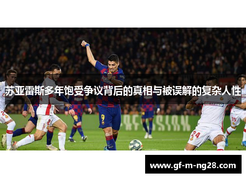 苏亚雷斯多年饱受争议背后的真相与被误解的复杂人性 苏亚雷斯多年饱受争议背后的真相与被误解的复杂人性