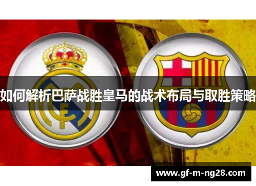 如何解析巴萨战胜皇马的战术布局与取胜策略 如何解析巴萨战胜皇马的战术布局与取胜策略