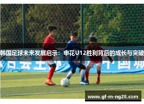 韩国足球未来发展启示：申花U12胜利背后的成长与突破