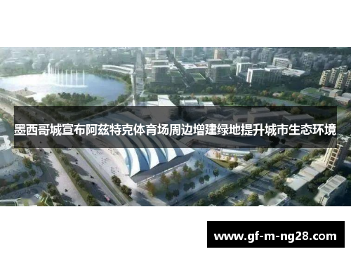 墨西哥城宣布阿兹特克体育场周边增建绿地提升城市生态环境